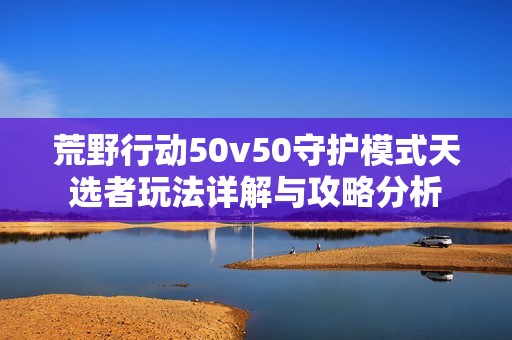 荒野行動50v50守護(hù)模式天選者玩法詳解與攻略分析 荒野行動50v50守護(hù)模式天選者玩法詳解與攻略分析