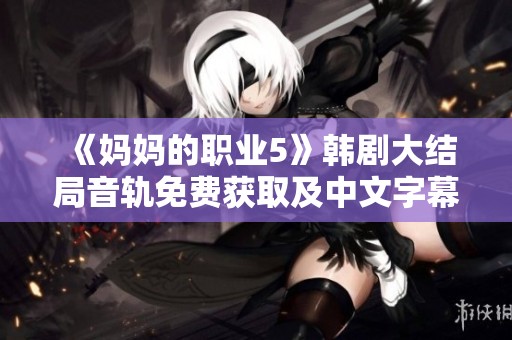 《媽媽的職業(yè)5》韓劇大結局音軌免費獲取及中文字幕分享指南