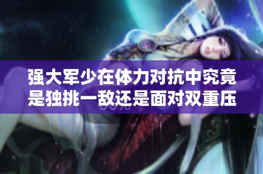 強(qiáng)大軍少在體力對(duì)抗中究竟是獨(dú)挑一敵還是面對(duì)雙重壓力的挑戰(zhàn) 強(qiáng)大軍少在體力對(duì)抗中究竟是獨(dú)挑一敵還是面對(duì)雙重壓力的挑戰(zhàn)