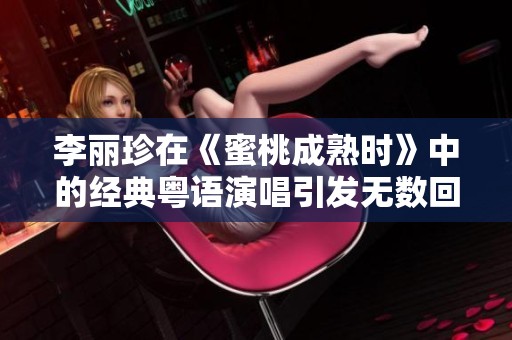 李麗珍在《蜜桃成熟時》中的經(jīng)典粵語演唱引發(fā)無數(shù)回憶與討論