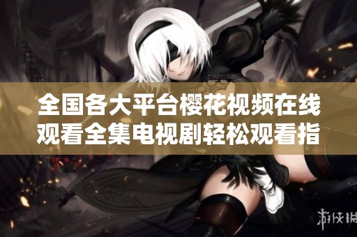 全國各大平臺櫻花視頻在線觀看全集電視劇輕松觀看指南與推薦