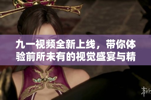 九一視頻全新上線，帶你體驗前所未有的視覺盛宴與精彩內(nèi)容