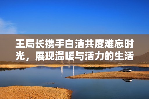王局長攜手白潔共度難忘時光，展現(xiàn)溫暖與活力的生活片段