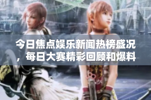 今日焦點(diǎn)娛樂新聞熱榜盛況，每日大賽精彩回顧和爆料集錦盡在其中