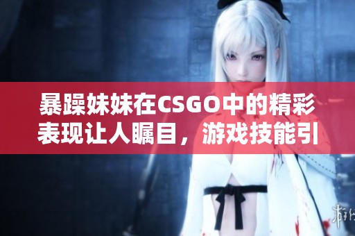 暴躁妹妹在CSGO中的精彩表現(xiàn)讓人矚目，游戲技能引人稱贊