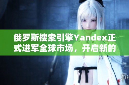 俄羅斯搜索引擎Yandex正式進(jìn)軍全球市場，開啟新的發(fā)展篇章