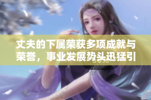 丈夫的下屬榮獲多項成就與榮譽，事業(yè)發(fā)展勢頭迅猛引人矚目