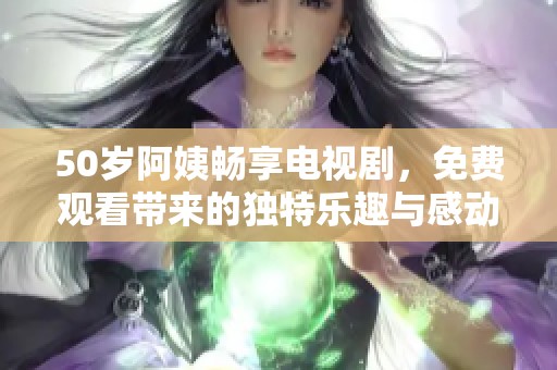 50歲阿姨暢享電視劇，免費觀看帶來的獨特樂趣與感動