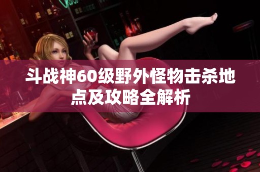 斗戰(zhàn)神60級(jí)野外怪物擊殺地點(diǎn)及攻略全解析