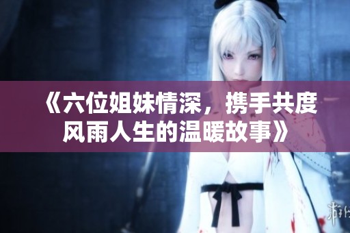 《六位姐妹情深，攜手共度風(fēng)雨人生的溫暖故事》
