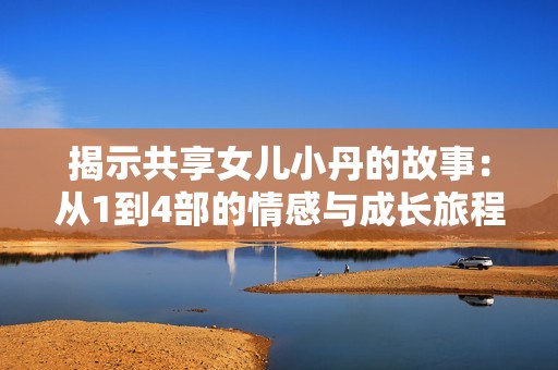 揭示共享女兒小丹的故事：從1到4部的情感與成長(zhǎng)旅程揭秘
