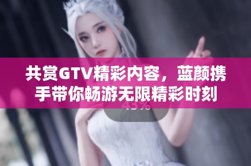 共賞GTV精彩內(nèi)容，藍(lán)顏攜手帶你暢游無限精彩時(shí)刻