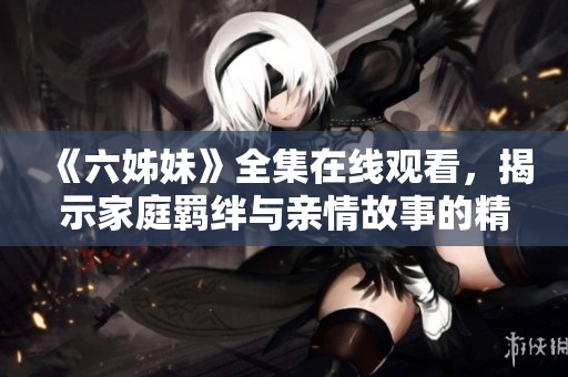 《六姊妹》全集在線觀看，揭示家庭羈絆與親情故事的精彩劇情