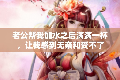 老公幫我加水之后滿滿一杯，讓我感到無奈和受不了