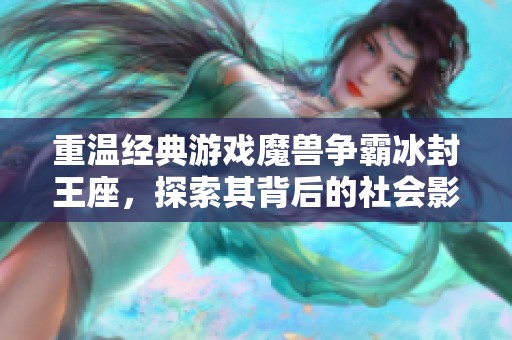 重溫經(jīng)典游戲魔獸爭霸冰封王座，探索其背后的社會影響與歷史意義
