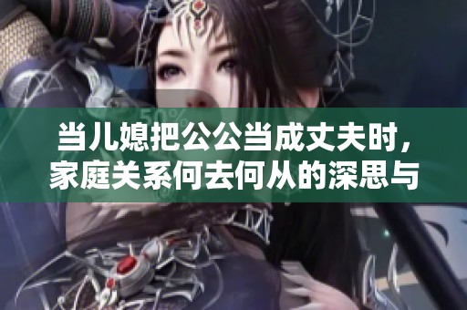 當(dāng)兒媳把公公當(dāng)成丈夫時，家庭關(guān)系何去何從的深思與反思