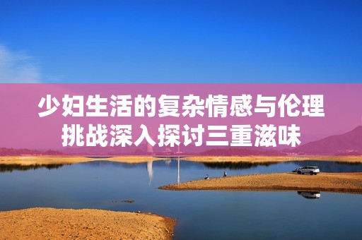 少婦生活的復雜情感與倫理挑戰(zhàn)深入探討三重滋味