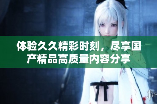 體驗久久精彩時刻，盡享國產(chǎn)精品高質(zhì)量內(nèi)容分享