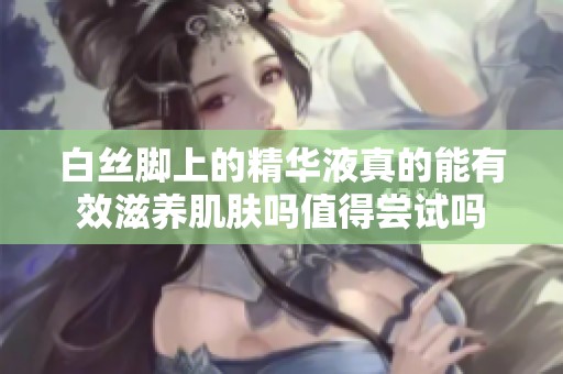 白絲腳上的精華液真的能有效滋養(yǎng)肌膚嗎值得嘗試嗎