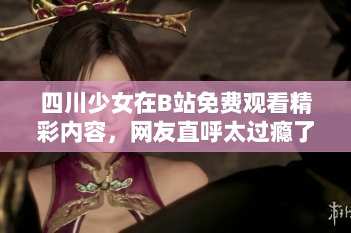 四川少女在B站免費(fèi)觀看精彩內(nèi)容，網(wǎng)友直呼太過癮了！