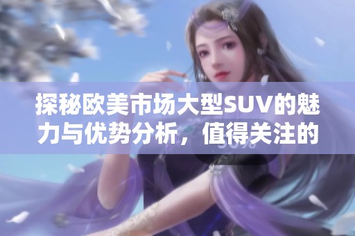 探秘歐美市場大型SUV的魅力與優(yōu)勢分析，值得關(guān)注的選購指南