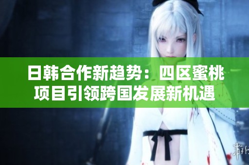 日韓合作新趨勢(shì)：四區(qū)蜜桃項(xiàng)目引領(lǐng)跨國發(fā)展新機(jī)遇