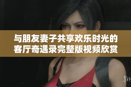 與朋友妻子共享歡樂(lè)時(shí)光的客廳奇遇錄完整版視頻欣賞