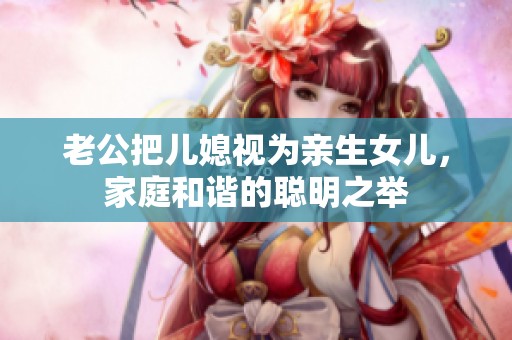 老公把兒媳視為親生女兒，家庭和諧的聰明之舉