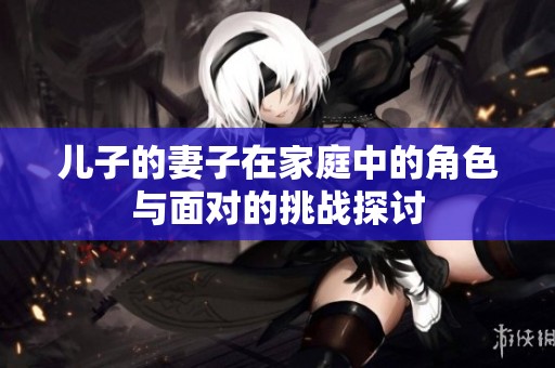 兒子的妻子在家庭中的角色與面對(duì)的挑戰(zhàn)探討 兒子的妻子在家庭中的角色與面對(duì)的挑戰(zhàn)探討