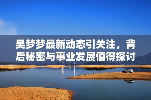 吳夢夢最新動態(tài)引關(guān)注，背后秘密與事業(yè)發(fā)展值得探討