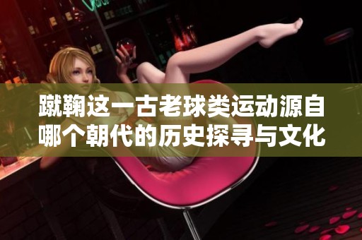 蹴鞠這一古老球類運動源自哪個朝代的歷史探尋與文化背景分析