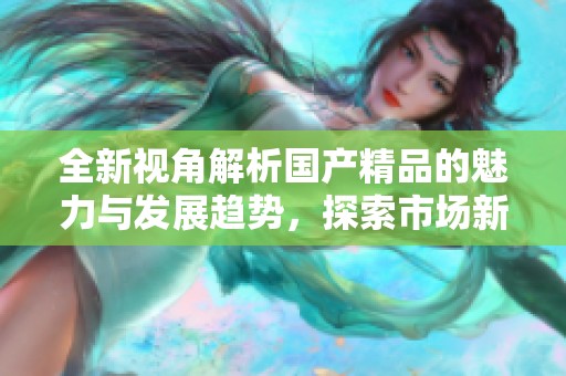 全新視角解析國產(chǎn)精品的魅力與發(fā)展趨勢，探索市場新機(jī)遇