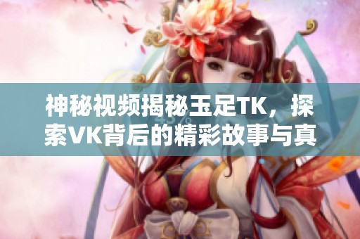 神秘視頻揭秘玉足TK，探索VK背后的精彩故事與真實(shí)面貌