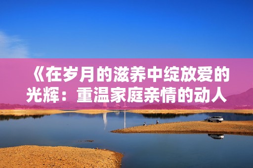 《在歲月的滋養(yǎng)中綻放愛(ài)的光輝：重溫家庭親情的動(dòng)人故事》