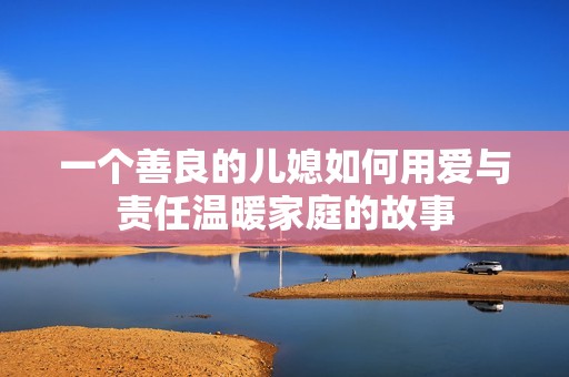 一個善良的兒媳如何用愛與責(zé)任溫暖家庭的故事