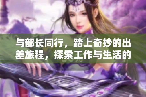 與部長(zhǎng)同行，踏上奇妙的出差旅程，探索工作與生活的精彩瞬間