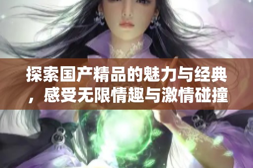 探索國(guó)產(chǎn)精品的魅力與經(jīng)典,感受無限情趣與激情碰撞的時(shí)刻 探索國(guó)產(chǎn)精品的魅力與經(jīng)典,感受無限情趣與激情碰撞的時(shí)刻