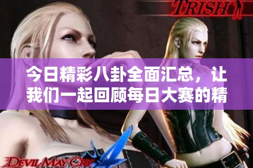 今日精彩八卦全面匯總,讓我們一起回顧每日大賽的精彩往期內(nèi)容 今日精彩八卦全面匯總,讓我們一起回顧每日大賽的精彩往期內(nèi)容