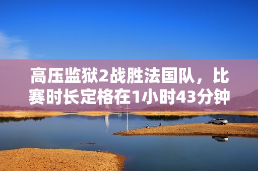 高壓監(jiān)獄2戰(zhàn)勝法國隊，比賽時長定格在1小時43分鐘的精彩瞬間