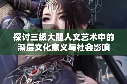 探討三級(jí)大膽人文藝術(shù)中的深層文化意義與社會(huì)影響