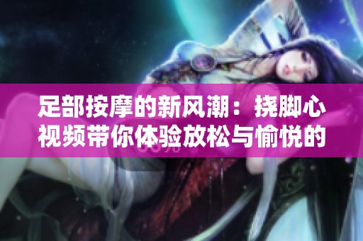 足部按摩的新風(fēng)潮：撓腳心視頻帶你體驗(yàn)放松與愉悅的秘訣
