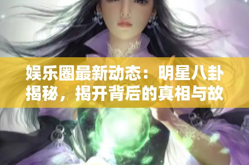 娛樂圈最新動(dòng)態(tài)：明星八卦揭秘，揭開背后的真相與故事