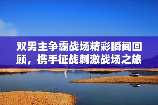 雙男主爭霸戰(zhàn)場精彩瞬間回顧，攜手征戰(zhàn)刺激戰(zhàn)場之旅