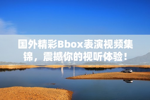 國外精彩Bbox表演視頻集錦，震撼你的視聽體驗(yàn)！