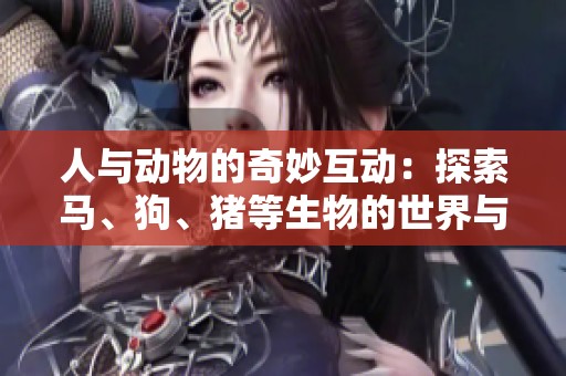 人與動(dòng)物的奇妙互動(dòng)：探索馬、狗、豬等生物的世界與情感