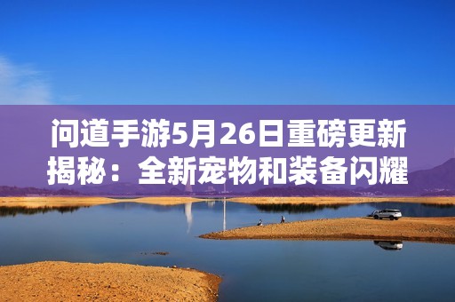 問道手游5月26日重磅更新揭秘：全新寵物和裝備閃耀登場！