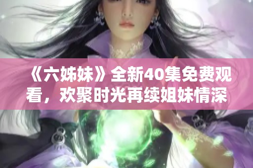 《六姊妹》全新40集免費觀看，歡聚時光再續(xù)姐妹情深的感人故事