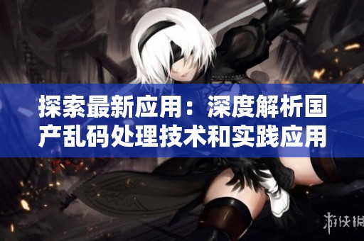 探索最新應(yīng)用：深度解析國產(chǎn)亂碼處理技術(shù)和實踐應(yīng)用