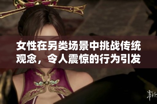 女性在另類場景中挑戰(zhàn)傳統(tǒng)觀念，令人震驚的行為引發(fā)廣泛討論