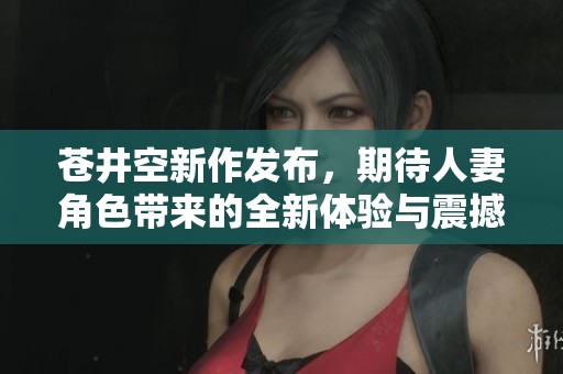 蒼井空新作發(fā)布，期待人妻角色帶來的全新體驗與震撼感受